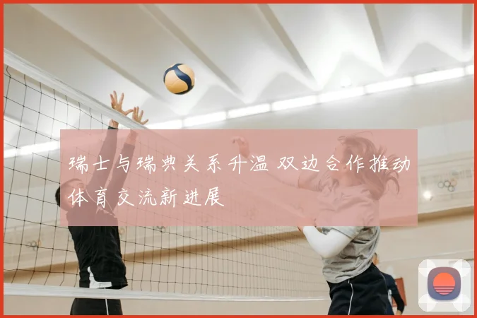 瑞士与瑞典关系升温 双边合作推动体育交流新进展