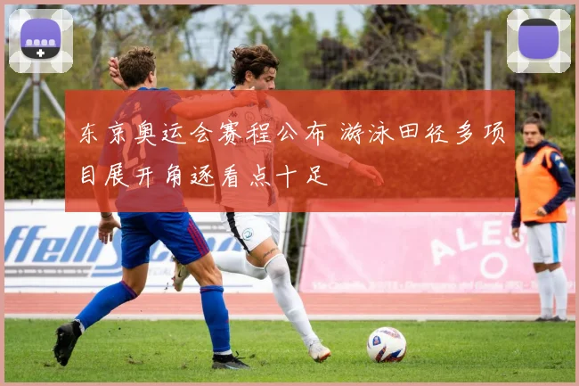 东京奥运会赛程公布 游泳田径多项目展开角逐看点十足