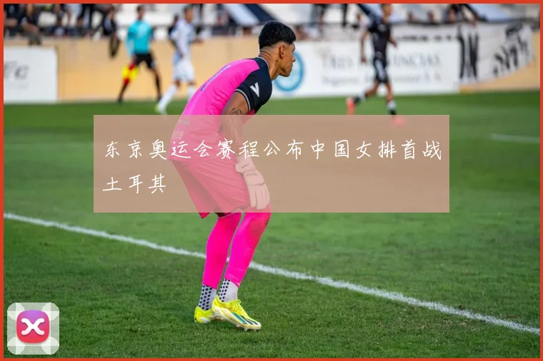 东京奥运会赛程公布中国女排首战土耳其