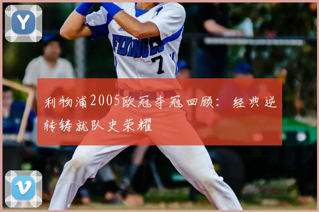 利物浦2005欧冠夺冠回顾：经典逆转铸就队史荣耀
