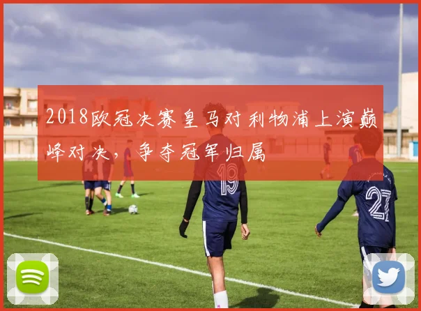 2018欧冠决赛皇马对利物浦上演巅峰对决，争夺冠军归属
