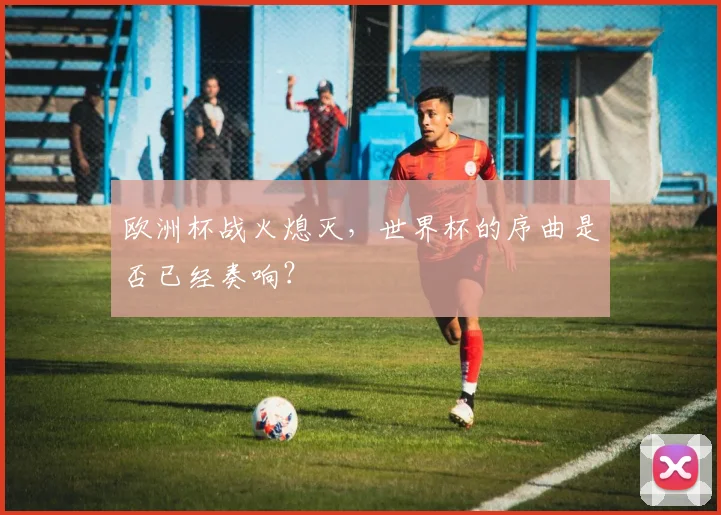 欧洲杯战火熄灭,世界杯的序曲是否已经奏响?