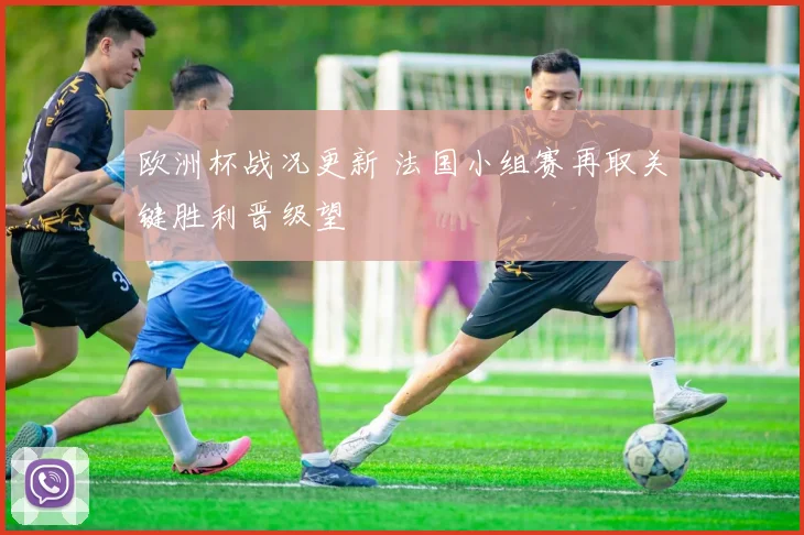 欧洲杯战况更新 法国小组赛再取关键胜利晋级望