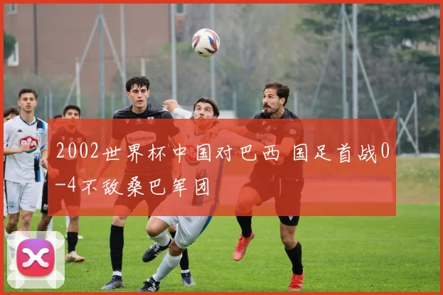 2002世界杯中国对巴西 国足首战0-4不敌桑巴军团