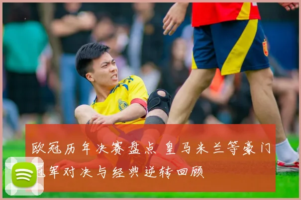 欧冠历年决赛盘点 皇马米兰等豪门冠军对决与经典逆转回顾
