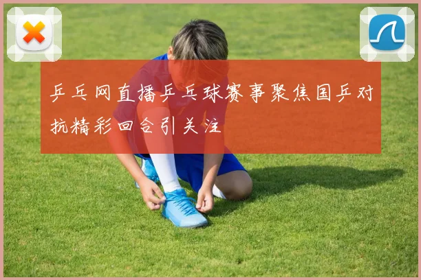 乒乓网直播乒乓球赛事聚焦国乒对抗精彩回合引关注