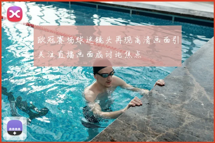 欧冠赛场球迷镜头再现高清画面引关注直播画面成讨论焦点