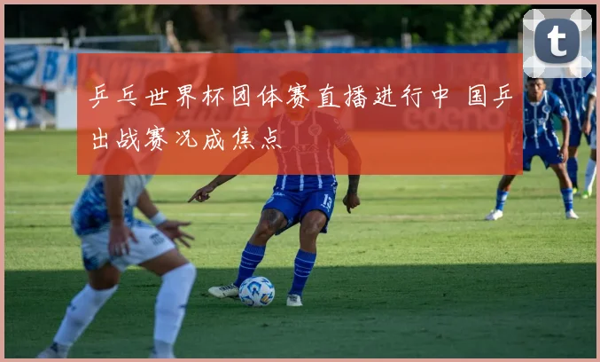 乒乓世界杯团体赛直播进行中 国乒出战赛况成焦点