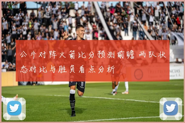 公牛对阵火箭比分预测前瞻 两队状态对比与胜负看点分析