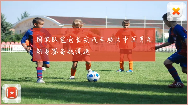 国家队重仓长安汽车助力中国男足热身赛备战提速