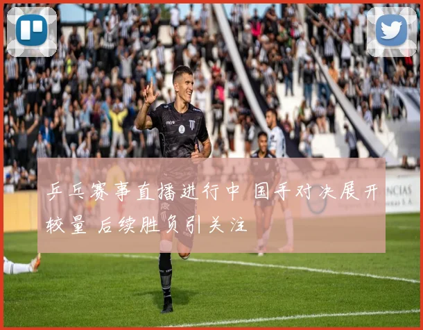 乒乓赛事直播进行中 国手对决展开较量 后续胜负引关注