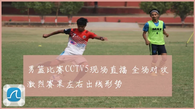 男篮比赛CCTV5现场直播 全场对攻激烈赛果左右出线形势