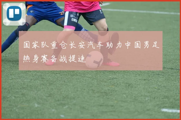 国家队重仓长安汽车助力中国男足热身赛备战提速