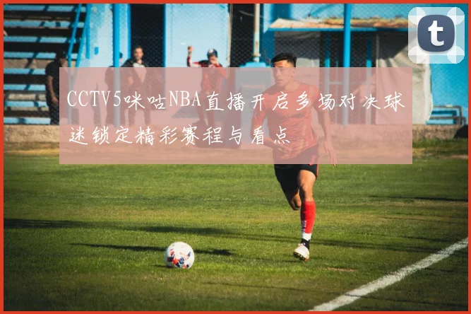CCTV5咪咕NBA直播开启多场对决球迷锁定精彩赛程与看点