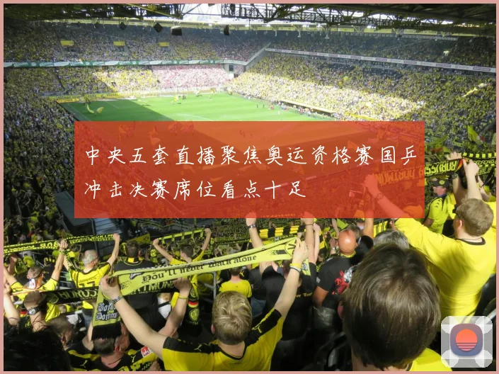 中央五套直播聚焦奥运资格赛国乒冲击决赛席位看点十足