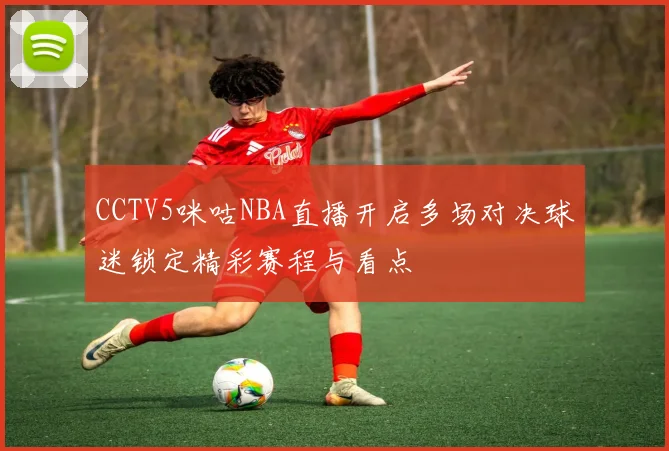 CCTV5咪咕NBA直播开启多场对决球迷锁定精彩赛程与看点
