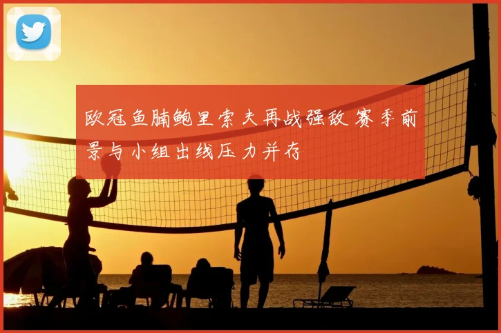 欧冠鱼腩鲍里索夫再战强敌 赛季前景与小组出线压力并存