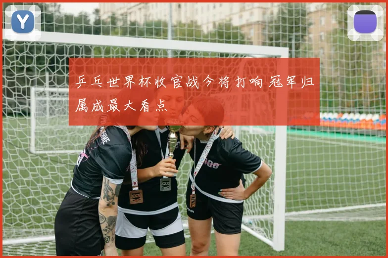 乒乓世界杯收官战今将打响 冠军归属成最大看点