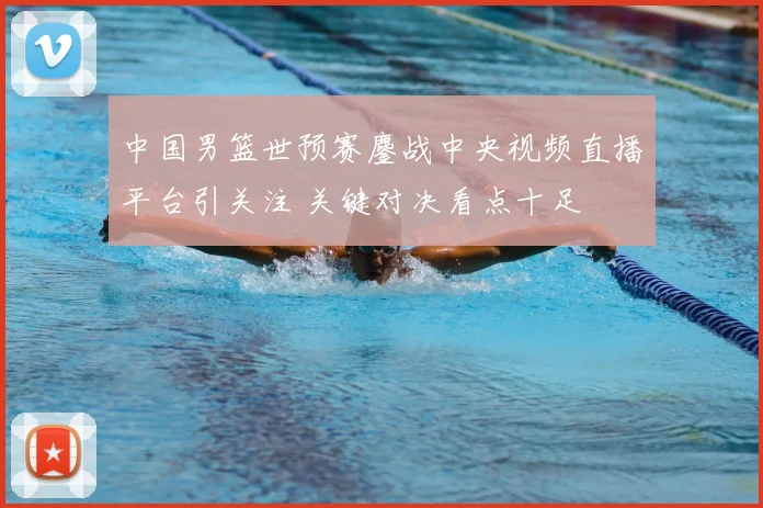 中国男篮世预赛鏖战中央视频直播平台引关注 关键对决看点十足