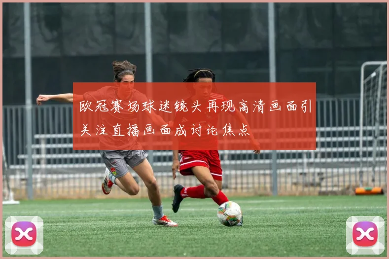 欧冠赛场球迷镜头再现高清画面引关注直播画面成讨论焦点