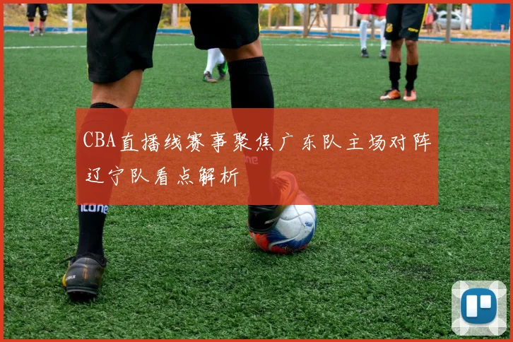 CBA直播线赛事聚焦广东队主场对阵辽宁队看点解析