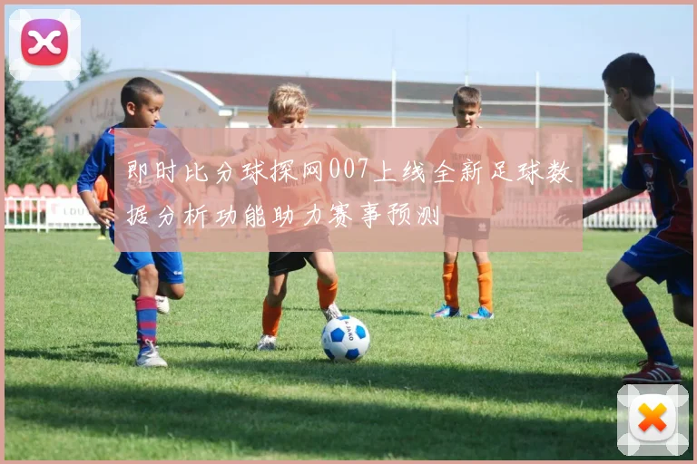 即时比分球探网007上线全新足球数据分析功能助力赛事预测