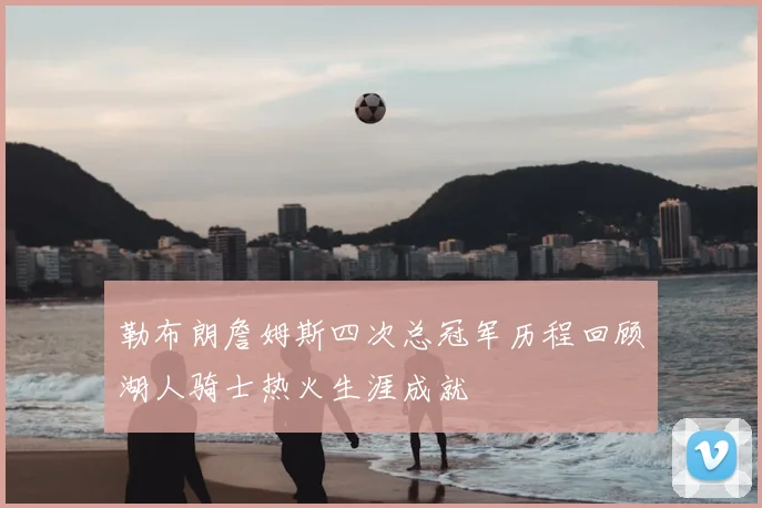 勒布朗詹姆斯四次总冠军历程回顾湖人骑士热火生涯成就