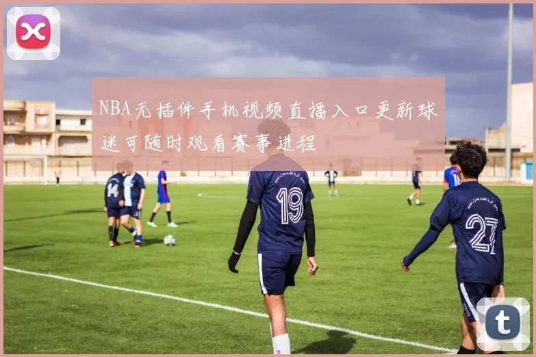NBA无插件手机视频直播入口更新球迷可随时观看赛事进程