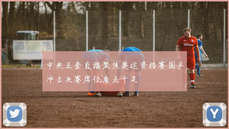 中央五套直播聚焦奥运资格赛国乒冲击决赛席位看点十足