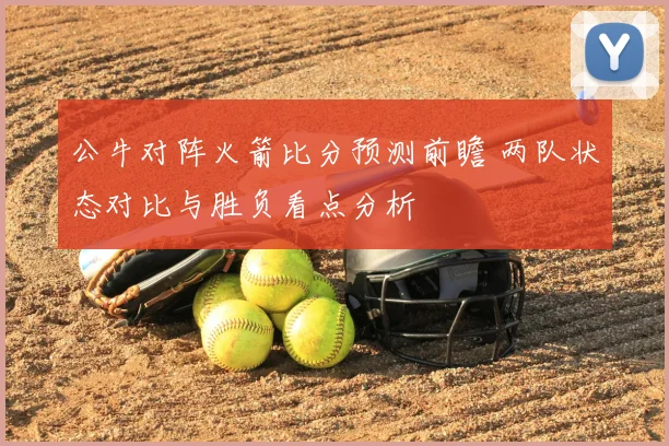 公牛对阵火箭比分预测前瞻 两队状态对比与胜负看点分析