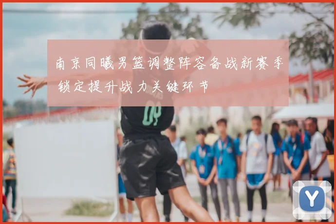 南京同曦男篮调整阵容备战新赛季 锁定提升战力关键环节