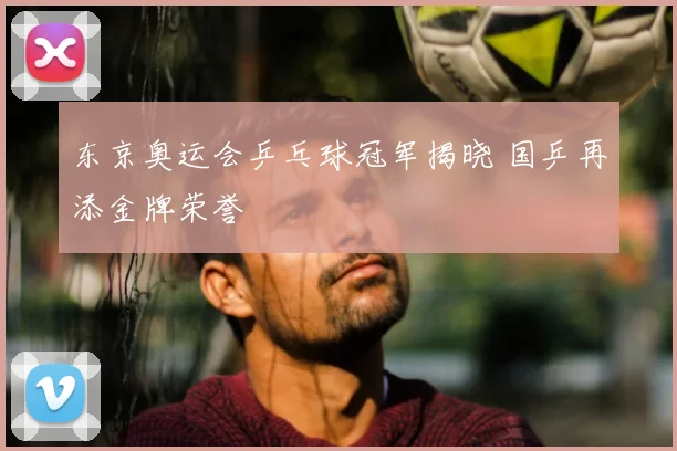东京奥运会乒乓球冠军揭晓 国乒再添金牌荣誉