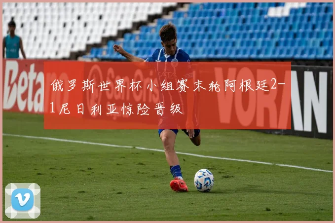 俄罗斯世界杯小组赛末轮阿根廷2-1尼日利亚惊险晋级
